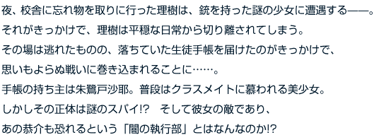 夜、校舎に忘れ物を取りに行った理樹は、銃を持った謎の少女に遭遇する——。それがきっかけで、理樹は平穏な日常から切り離されてしまう。その場は逃れたものの、落ちていた生徒手帳を届けたのがきっかけで、思いもよらぬ戦いに巻き込まれることに……。手帳の持ち主は朱鷺戸沙耶。普段はクラスメイトに慕われる美少女。しかしその正体は謎のスパイ!?　そして彼女の敵であり、あの恭介も恐れるという「闇の執行部」とはなんなのか!?