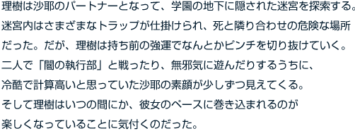 理樹は沙耶のパートナーとなって、学園の地下に隠された迷宮を探索する。迷宮内はさまざまなトラップが仕掛けられ、死と隣り合わせの危険な場所だった。理樹は持ち前の強運でなんとかピンチを切り抜けるのだが……。

