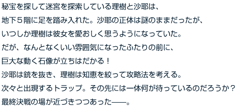 秘宝を探して迷宮を探索している理樹と沙耶は、地下５階に足を踏み入れた。沙耶の正体は謎のままだったが、いつしか理樹は彼女を愛おしく思うようになっていた。だが、なんとなくいい雰囲気になったふたりの前に、巨大な動く石像が立ちはだかる！　沙耶は銃を抜き、理樹は知恵を絞って攻略法を考える。次々と出現するトラップ。その先には一体何が待っているのだろうか？　最終決戦の場が近づきつつあった——。