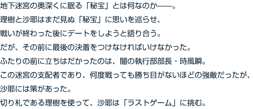 地下迷宮の奥深くに眠る「秘宝」とは何なのか——。理樹と沙耶はまだ見ぬ「秘宝」に思いを巡らせ、戦いが終わった後にデートをしようと語り合う。だが、その前に最後の決着をつけなければいけなかった。ふたりの前に立ちはだかったのは、闇の執行部部長・時風瞬。この迷宮の支配者であり、何度戦っても勝ち目がないほどの強敵だったが、沙耶には策があった。切り札である理樹を使って、沙耶は「ラストゲーム」に挑む。