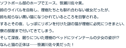 ソフトボール部のホープでエース、笹瀬川佐々美。鈴のライバルを自称し、理樹たちとも馴れ合わない彼女だったが、鈴も知らない黒い猫になつかれているところを目撃される。するとその夜、しっぽにリボンを付けた謎の猫が理樹に必死につきまとい、寮の部屋まで付いてきてしまう。　そして深夜、眠りについた理樹のベッドにツインテールの少女の姿が!?　なんと猫の正体は……笹瀬川佐々美だった！