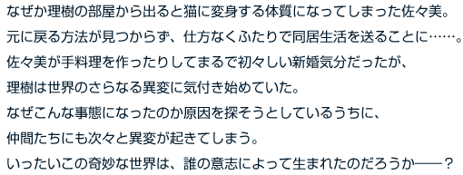 なぜか理樹の部屋から出ると猫に変身する体質になってしまった佐々美。元に戻る方法が見つからず、仕方なくふたりで同居生活を送ることに……。佐々美が手料理を作ったりしてまるで初々しい新婚気分だったが、理樹は世界のさらなる異変に気付き始めていた。なぜこんな事態になったのか原因を探そうとしているうちに、仲間たちにも次々と異変が起きてしまう。いったいこの奇妙な世界は、誰の意志によって生まれたのだろうか――？