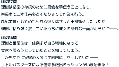 [EX第7話]　理樹は部室の存続のために寮会を手伝うことになり、寮長室で二木佳奈多とふたりきりで作業を行う。風紀委員として恐れられる彼女はずっと不機嫌そうだったが理樹が粘り強く接しているうちに彼女の意外な一面が明らかに――。 [EX第8話]　理樹と葉留佳は、佳奈多が自ら犠牲になって実家へ戻ろうとしていたことを知ってしまう。しかもすでに実家の人間は学園内に手を回していた――。リトルバスターズによる佳奈多救出ミッションがいま始まる！
