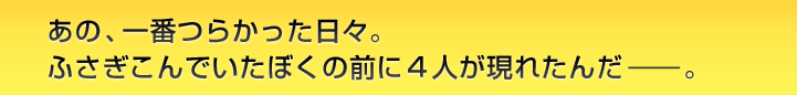 あの、一番つらかった日々。ふさぎこんでいたぼくの前に４人が現れたんだ。