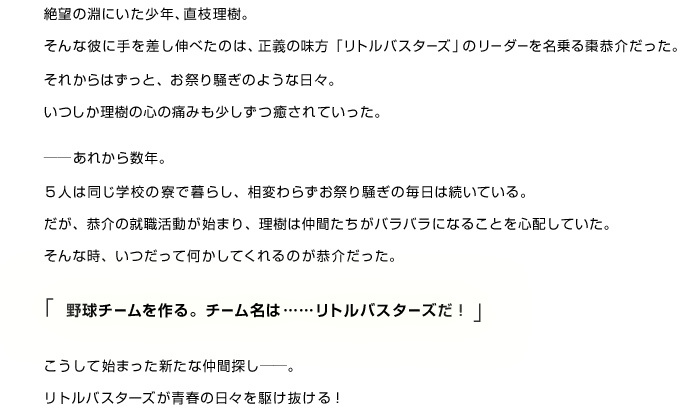 絶望の淵にいた少年、直枝理樹。そんな彼に手を差し伸べたのは、正義の味方「リトルバスターズ」のリーダーを名乗る棗恭介だった。それからはずっと、お祭り騒ぎのような日々。いつしか理樹の心の痛みも少しずつ癒されていった。──あれから数年。５人は同じ学校の寮で暮らし、相変わらずお祭り騒ぎの毎日は続いている。だが、恭介の就職活動が始まり、理樹は仲間たちがバラバラになることを心配していた。そんな時、いつだって何かしてくれるのが恭介だった。「野球チームを作る。チーム名は……リトルバスターズだ！」こうして始まった新たな仲間探し──。リトルバスターズが青春の日々を駆け抜ける！